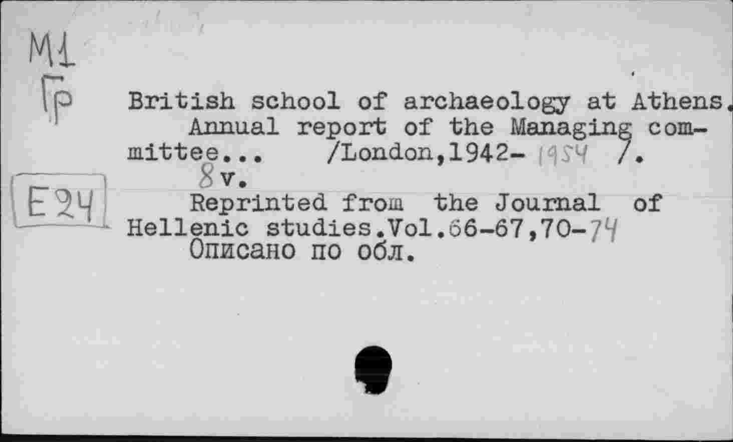 ﻿Ml
Гр
Ї2Ч
British school of archaeology at Athens Annual report of the Managing committee... /London,1942- HÎ4 /• 8v.
Reprinted from the Journal of Hellenic studies.Vol.66-67,70-77 Описано по обл.